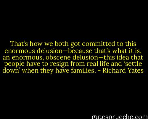 That’s how we both got committed to this enormous delusion—because that’s what it is, an enormous, obscene delusion—this idea that people have to resign from real life and ‘settle down’ when they have families. - Richard Yates
