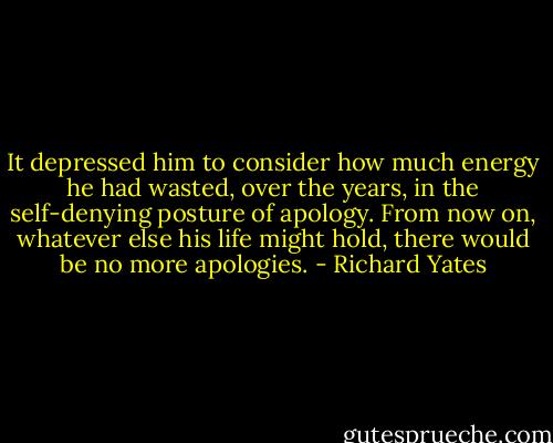 It depressed him to consider how much energy he had wasted, over the years, in the self-denying posture of apology. From now on, whatever else his life might hold, there would be no more apologies. - Richard Yates