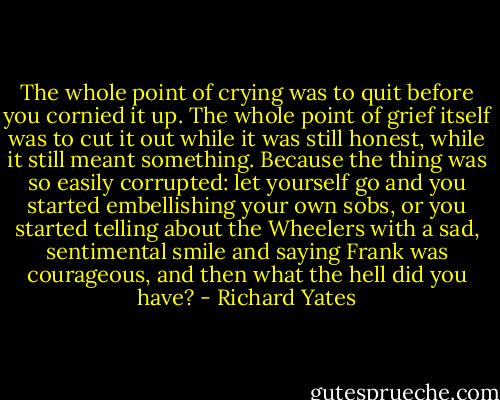 The whole point of crying was to quit before you cornied it up. The whole point of grief itself was to cut it out while it was still honest, while it still meant something. Because the thing was so easily corrupted: let yourself go and you started embellishing your own sobs, or you started telling about the Wheelers with a sad, sentimental smile and saying Frank was courageous, and then what the hell did you have? - Richard Yates