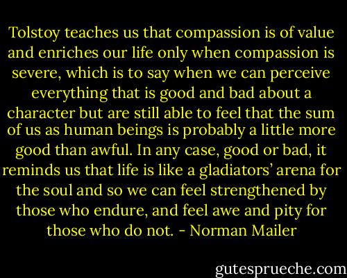 Tolstoy teaches us that compassion is of value and enriches our life only when compassion is severe, which is to say when we can perceive everything that is good and bad about a character but are still able to feel that the sum of us as human beings is probably a little more good than awful. In any case, good or bad, it reminds us that life is like a gladiators’ arena for the soul and so we can feel strengthened by those who endure, and feel awe and pity for those who do not. - Norman Mailer