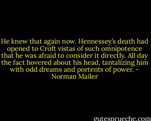 He knew that again now. Hennessey’s death had opened to Croft vistas of such omnipotence that he was afraid to consider it directly. All day the fact hovered about his head, tantalizing him with odd dreams and portents of power. - Norman Mailer