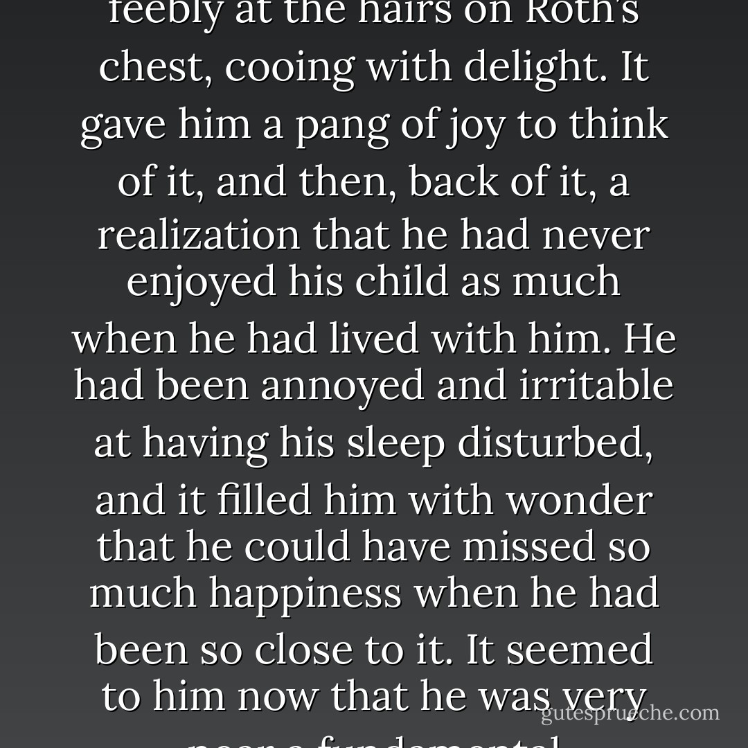 Roth was feeling a gentle warmth as he thought of his son. He was remembering the way his son used to awaken him on Sunday mornings. His wife would put the baby in bed with him, and the child would straddle his stomach and pull feebly at the hairs on Roth’s chest, cooing with delight. It gave him a pang of joy to think of it, and then, back of it, a realization that he had never enjoyed his child as much when he had lived with him. He had been annoyed and irritable at having his sleep disturbed, and it filled him with wonder that he could have missed so much happiness when he had been so close to it. It seemed to him now that he was very near a fundamental understanding of himself, and he felt a sense of mystery and discovery as if he had found unseen gulfs and bridges in all the familiar drab terrain of his life. “You know,” he said, “life is funny. - Norman Mailer