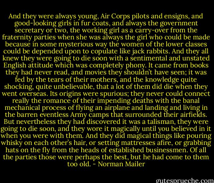 And they were always young, Air Corps pilots and ensigns, and good-looking girls in fur coats, and always the government secretary or two, the working girl as a carry-over from the fraternity parties when she was always the girl who could be made because in some mysterious way the women of the lower classes could be depended upon to copulate like jack rabbits. And they all knew they were going to die soon with a sentimental and unstated English attitude which was completely phony. It came from books they had never read, and movies they shouldn’t have seen; it was fed by the tears of their mothers, and the knowledge quite shocking, quite unbelievable, that a lot of them did die when they went overseas. Its origins were spurious; they never could connect really the romance of their impending deaths with the banal mechanical process of flying an airplane and landing and living in the barren eventless Army camps that surrounded their airfields. But nevertheless they had discovered it was a talisman, they were going to die soon, and they wore it magically until you believed in it when you were with them. And they did magical things like pouring whisky on each other’s hair, or setting mattresses afire, or grabbing hats on the fly from the heads of established businessmen. Of all the parties those were perhaps the best, but he had come to them too old. - Norman Mailer