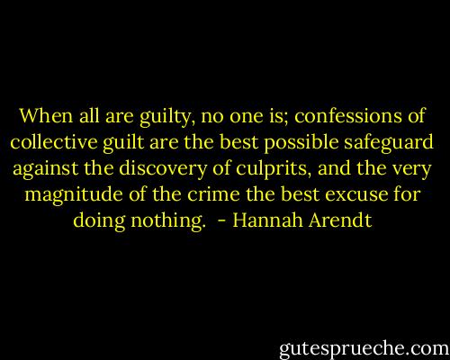 When all are guilty, no one is; confessions of collective guilt are the best possible safeguard against the discovery of culprits, and the very magnitude of the crime the best excuse for doing nothing.  - Hannah Arendt