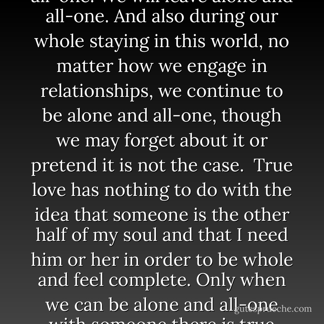 Aloneness and all-oneness is our authentic nature. We are always alone and all-one. We came into this planet alone and all-one. We will leave alone and all-one. And also during our whole staying in this world, no matter how we engage in relationships, we continue to be alone and all-one, though we may forget about it or pretend it is not the case.<br /><br />True love has nothing to do with the idea that someone is the other half of my soul and that I need him or her in order to be whole and feel complete. Only when we can be alone and all-one with someone there is true love, regardless of whether that someone is still with us or not.<br /><br />And yet... I miss you... - Franco Santoro