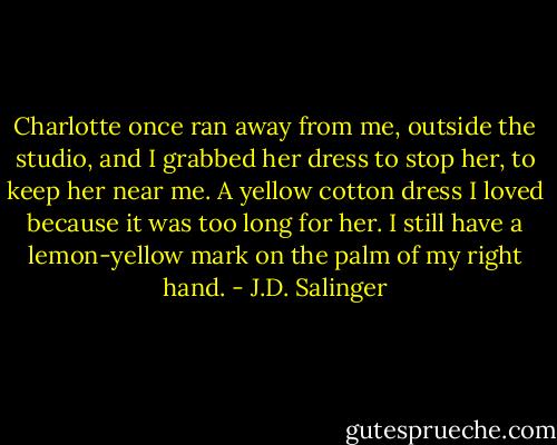 Charlotte once ran away from me, outside the studio, and I grabbed her dress to stop her, to keep her near me. A yellow cotton dress I loved because it was too long for her. I still have a lemon-yellow mark on the palm of my right hand. - J.D. Salinger