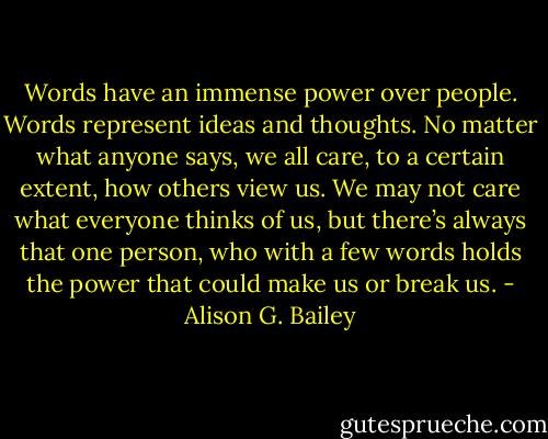 Words have an immense power over people. Words represent ideas and thoughts. No matter what anyone says, we all care, to a certain extent, how others view us. We may not care what everyone thinks of us, but there’s always that one person, who with a few words holds the power that could make us or break us. - Alison G. Bailey