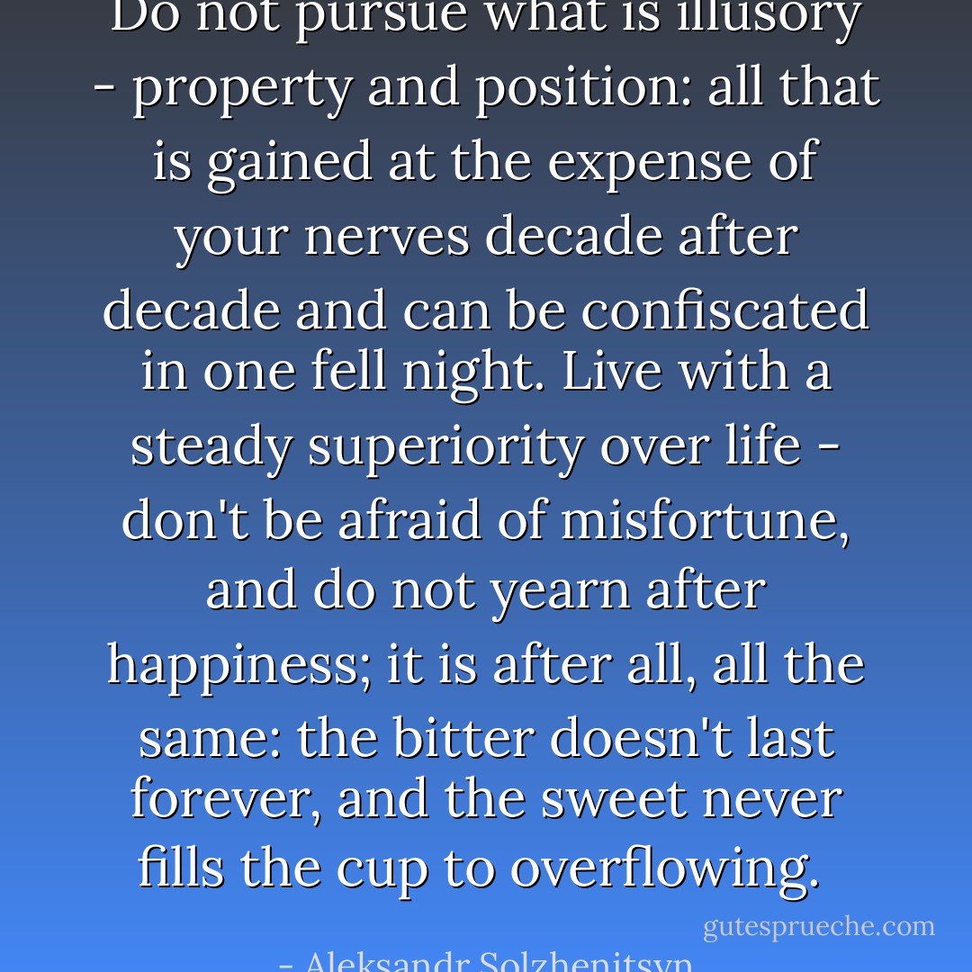 Do not pursue what is illusory - property and position: all that is gained at the expense of your nerves decade after decade and can be confiscated in one fell night. Live with a steady superiority over life - don't be afraid of misfortune, and do not yearn after happiness; it is after all, all the same: the bitter doesn't last forever, and the sweet never fills the cup to overflowing.  - Aleksandr Solzhenitsyn