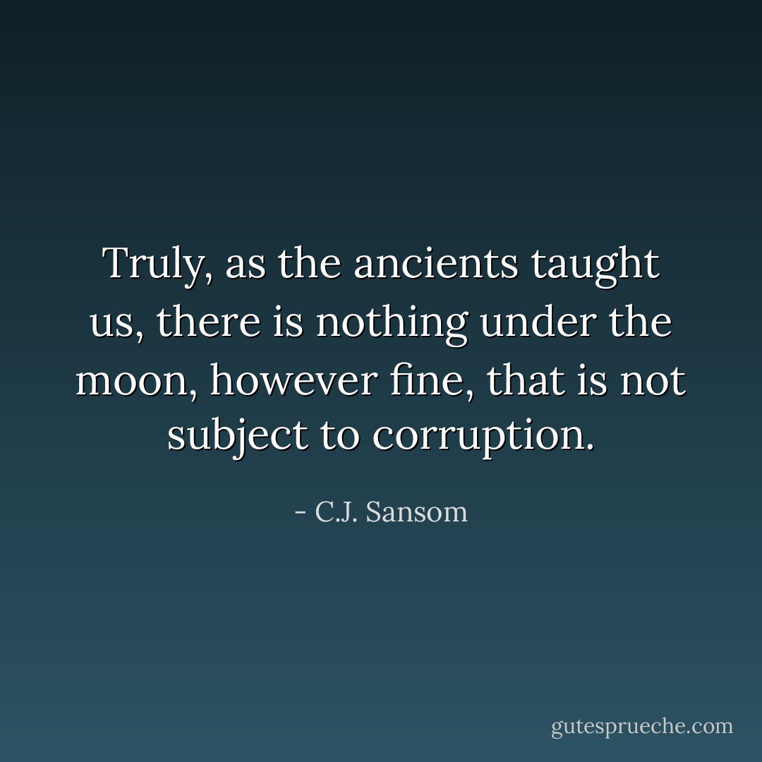 Truly, as the ancients taught us, there is nothing under the moon, however fine, that is not subject to corruption. - C.J. Sansom