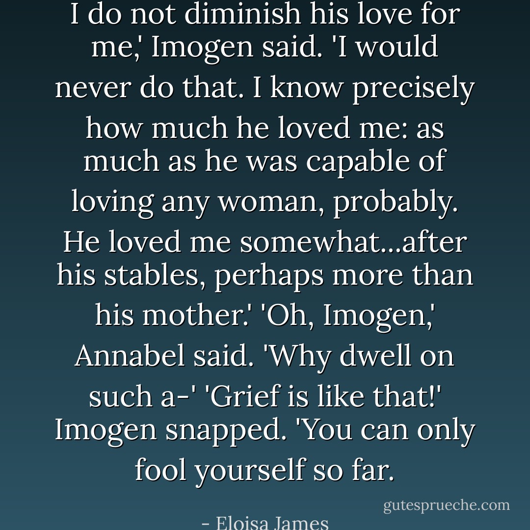 I do not diminish his love for me,' Imogen said. 'I would never do that. I know precisely how much he loved me: as much as he was capable of loving any woman, probably. He loved me somewhat...after his stables, perhaps more than his mother.'<br />'Oh, Imogen,' Annabel said. 'Why dwell on such a-'<br />'Grief is like that!' Imogen snapped. 'You can only fool yourself so far. - Eloisa James