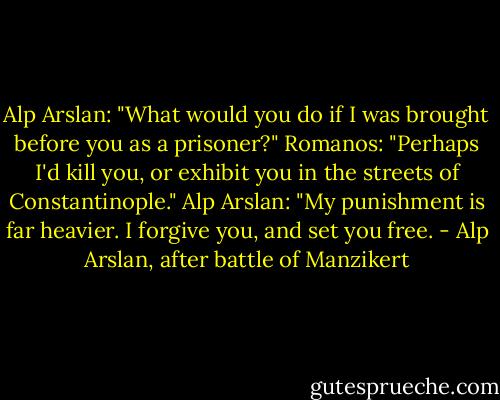 Alp Arslan: "What would you do if I was brought before you as a prisoner?"<br />Romanos: "Perhaps I'd kill you, or exhibit you in the streets of Constantinople."<br />Alp Arslan: "My punishment is far heavier. I forgive you, and set you free. - Alp Arslan, after battle of Manzikert