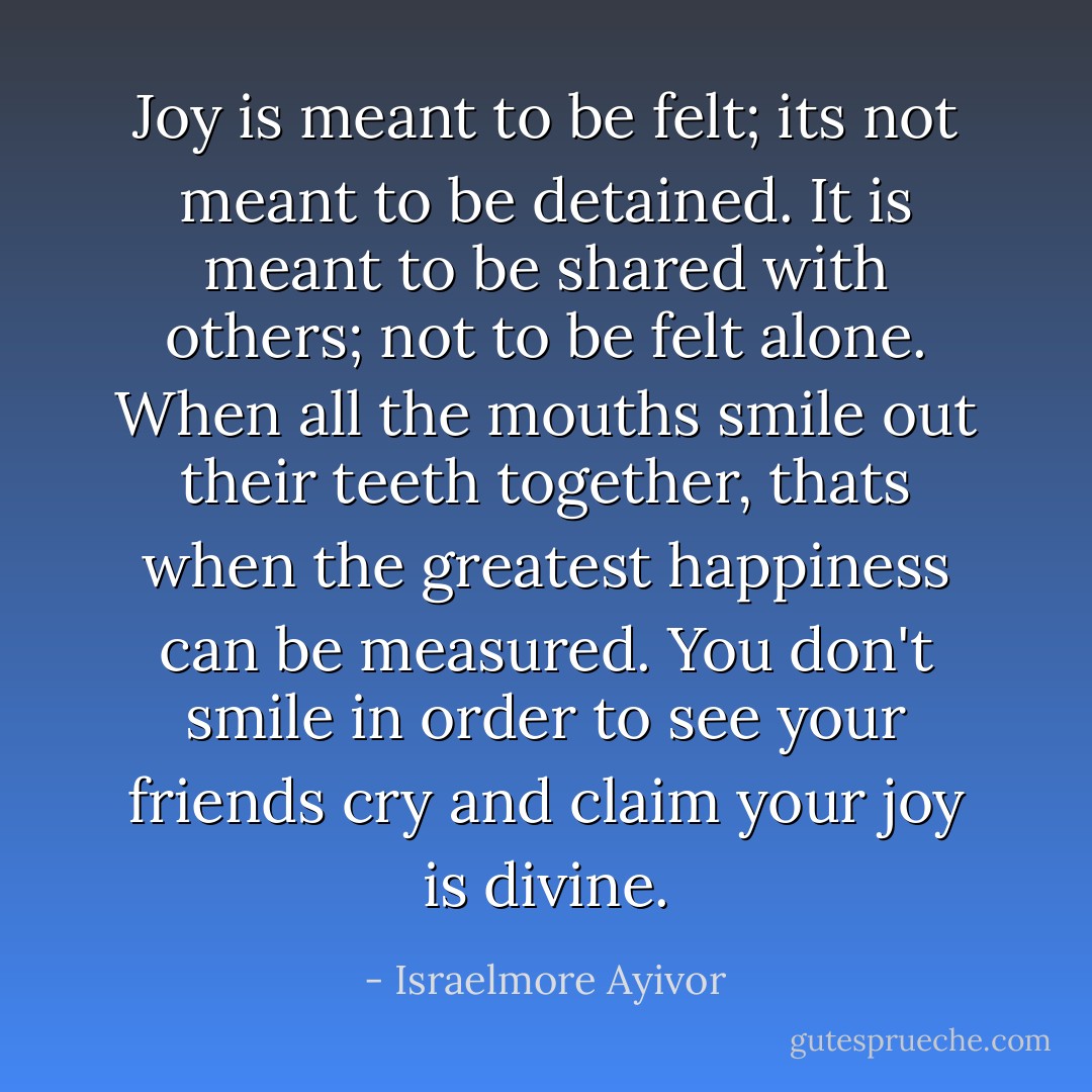 Joy is meant to be felt; its not meant to be detained. It is meant to be shared with others; not to be felt alone. When all the mouths smile out their teeth together, thats when the greatest happiness can be measured. You don't smile in order to see your friends cry and claim your joy is divine. - Israelmore Ayivor