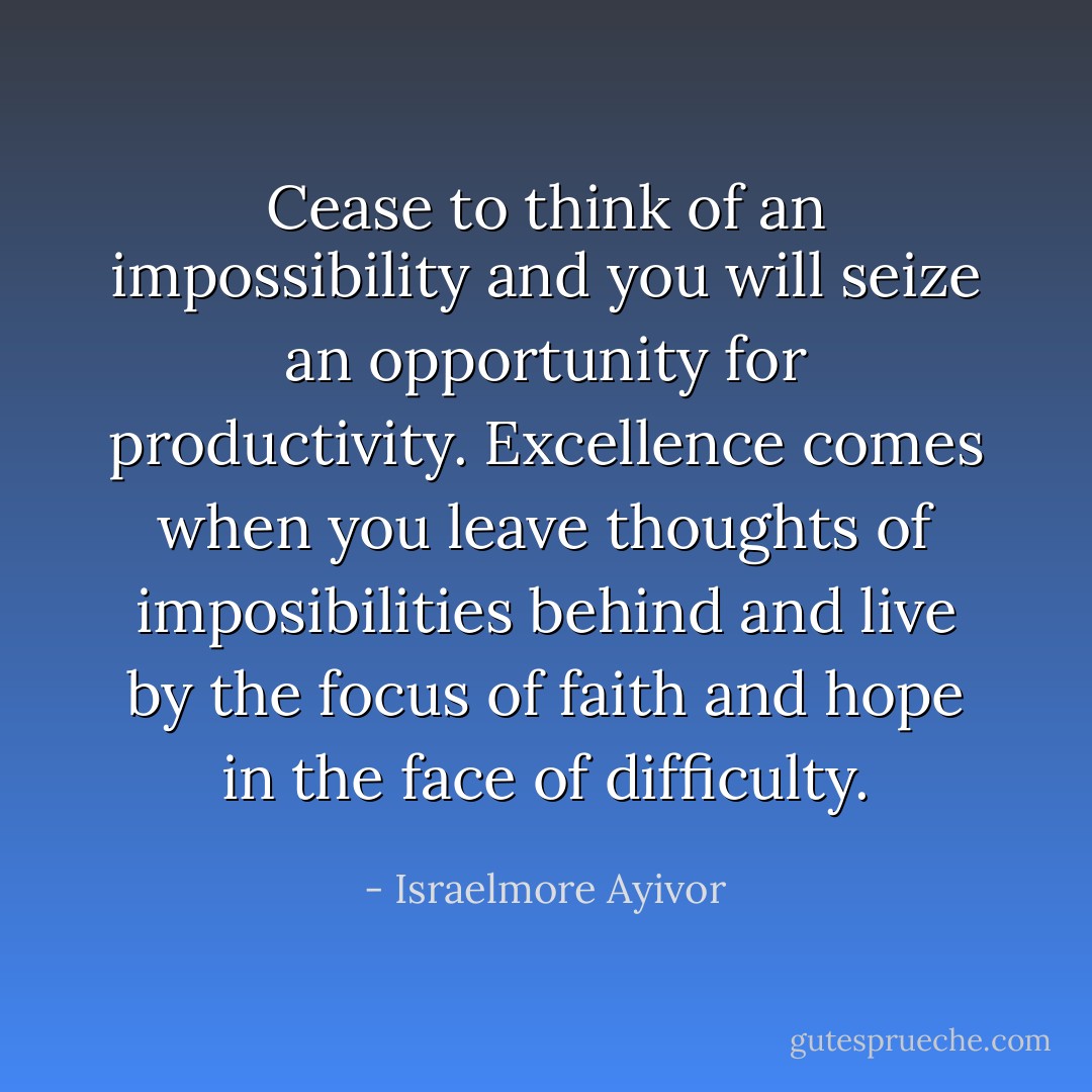 Cease to think of an impossibility and you will seize an opportunity for productivity. Excellence comes when you leave thoughts of imposibilities behind and live by the focus of faith and hope in the face of difficulty. - Israelmore Ayivor