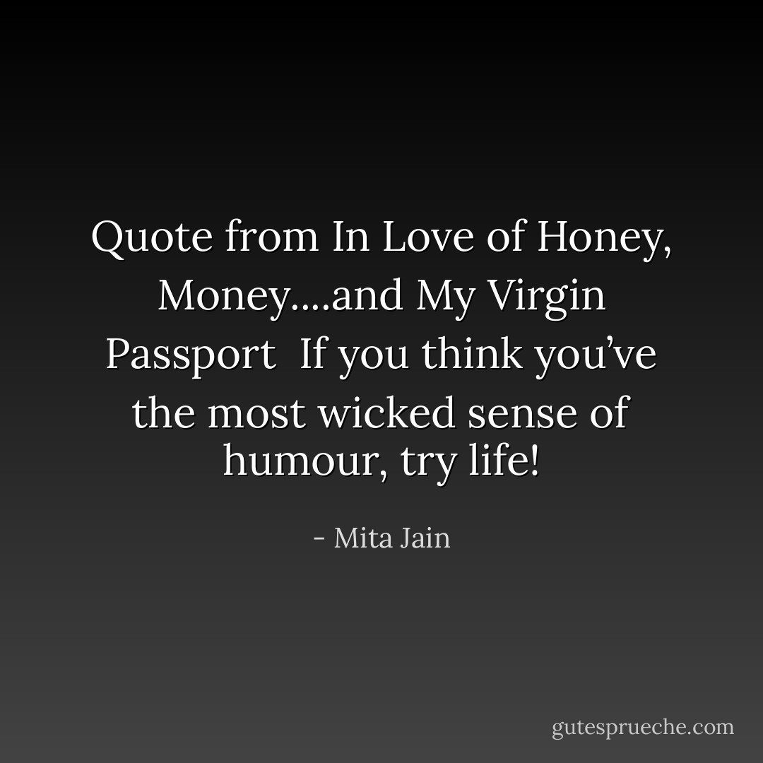 Quote from <a href="https://www.goodreads.com/book/show/18330434.In_Love_of_Honey__Money____and_My_Virgin_Passport" title="In Love of Honey, Money....and My Virgin Passport" rel="nofollow noopener">In Love of Honey, Money....and My Virgin Passport</a><br /><br />If you think you’ve the most wicked sense of humour, try life! - Mita Jain
