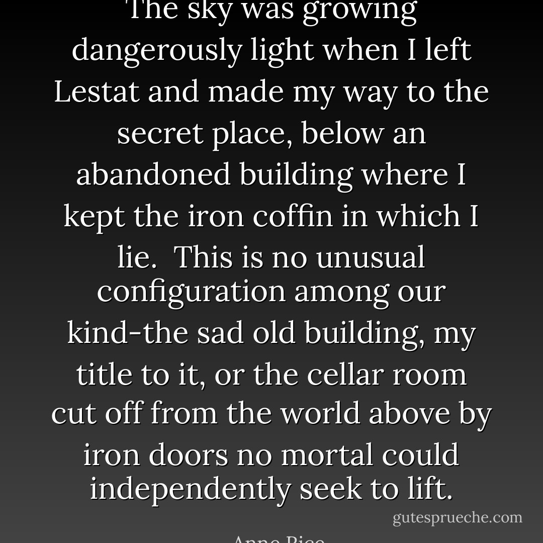 The sky was growing dangerously light when I left Lestat and made my way to the secret place, below an abandoned building where I kept the iron coffin in which I lie.<br /><br />This is no unusual configuration among our kind-the sad old building, my title to it, or the cellar room cut off from the world above by iron doors no mortal could independently seek to lift. - Anne Rice