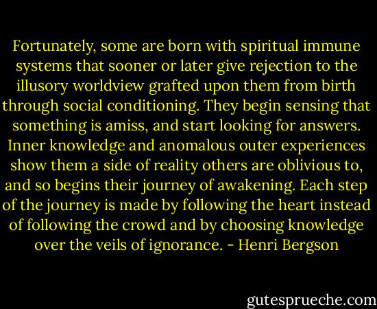 Fortunately, some are born with spiritual immune systems that sooner or later give rejection to the illusory worldview grafted upon them from birth through social conditioning. They begin sensing that something is amiss, and start looking for answers. Inner knowledge and anomalous outer experiences show them a side of reality others are oblivious to, and so begins their journey of awakening. Each step of the journey is made by following the heart instead of following the crowd and by choosing knowledge over the veils of ignorance. - Henri Bergson