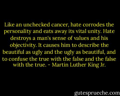 Like an unchecked cancer, hate corrodes the personality and eats away its vital unity. Hate destroys a man's sense of values and his objectivity. It causes him to describe the beautiful as ugly and the ugly as beautiful, and to confuse the true with the false and the false with the true. - Martin Luther King Jr.