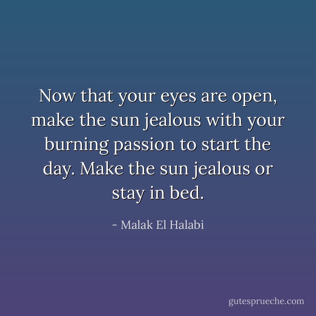 Now that your eyes are open, make the sun jealous with your burning passion to start the day. Make the sun jealous or stay in bed. - Malak El Halabi