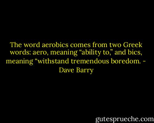 The word aerobics comes from two Greek words: aero, meaning “ability to,” and bics, meaning “withstand tremendous boredom. - Dave Barry
