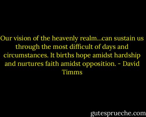 Our vision of the heavenly realm...can sustain us through the most difficult of days and circumstances. It births hope amidst hardship and nurtures faith amidst opposition. - David Timms