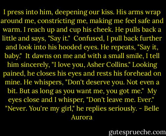 I press into him, deepening our kiss. His arms wrap around me, constricting me, making me feel safe and warm. I reach up and cup his cheek. He pulls back a little and says, "Say it." <br />Confused, I pull back further and look into his hooded eyes. He repeats, "Say it, baby." <br />It dawns on me and with a small smile, I tell him sincerely, "I love you, Asher Collins."<br />Looking pained, he closes his eyes and rests his forehead on mine. He whispers, "Don't deserve you. Not even a bit. But as long as you want me, you got me." <br />My eyes close and I whisper, "Don't leave me. Ever." <br />"Never. You're my girl," he replies seriously. - Belle Aurora
