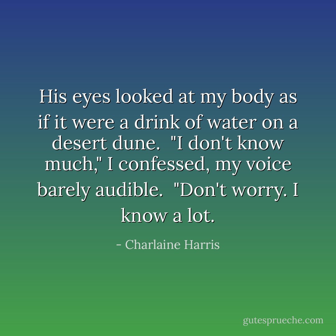 His eyes looked at my body as if it were a drink of water on a desert dune.<br /><br />"I don't know much," I confessed, my voice barely audible.<br /><br />"Don't worry. I know a lot. - Charlaine Harris