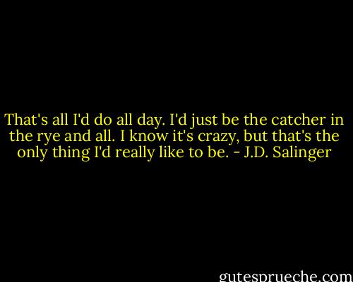 That's all I'd do all day. I'd just be the catcher in the rye and all. I know it's crazy, but that's the only thing I'd really like to be. - J.D. Salinger