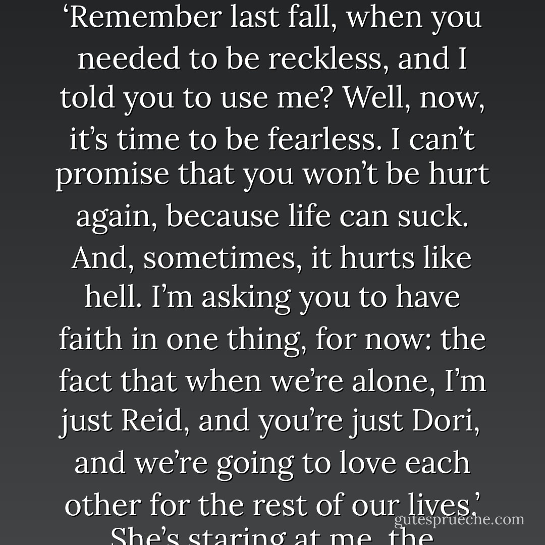 Take this. When you’re ready, I want to put it on your finger. I want you to meet my son. I want you to let me bring you into my world – because I need you there. The media crap is just PR. Piece of cake for you, trust me. There are a hundred people ready to help us nail it. Let me help you rebuild your faith, because that’s who you are, and I love who you are.<br />‘Remember last fall, when you needed to be reckless, and I told you to use me? Well, now, it’s time to be fearless. I can’t promise that you won’t be hurt again, because life can suck. And, sometimes, it hurts like hell. I’m asking you to have faith in one thing, for now: the fact that when we’re alone, I’m just Reid, and you’re just Dori, and we’re going to love each other for the rest of our lives.’<br />She’s staring at me, the velvet-covered box clutched in her hand. I lean forward and kiss her, tasting her tears or my own, I don’t know which. ‘Come to me when you’re ready to be fearless. Unless you can look me in the eye right now and tell me you don’t love me.’<br />Lower lip trembling, she says nothing, and I kiss her again before I leave. - Tammara Webber