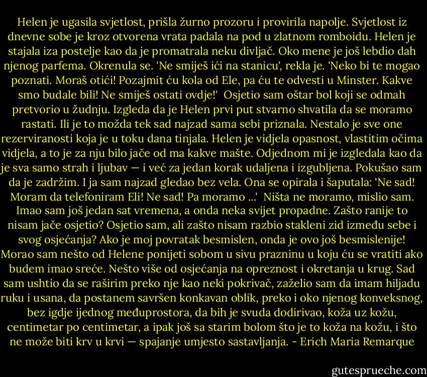 Helen je ugasila svjetlost, prišla žurno prozoru i provirila napolje. Svjetlost iz dnevne sobe je kroz otvorena vrata padala na pod u zlatnom romboidu. Helen je stajala iza postelje kao da je promatrala neku divljač. Oko mene je još lebdio dah njenog parfema. Okrenula se. 'Ne smiješ ići na stanicu', rekla je. 'Neko bi te mogao poznati. Moraš otići! Pozajmit ću kola od Ele, pa ću te odvesti u Minster. Kakve smo budale bili! Ne smiješ ostati ovdje!' <br />Osjetio sam oštar bol koji se odmah pretvorio u žudnju. Izgleda da je Helen prvi put stvarno shvatila da se moramo rastati. Ili je to možda tek sad najzad sama sebi priznala. Nestalo je sve one rezerviranosti koja je u toku dana tinjala. Helen je vidjela opasnost, vlastitim očima vidjela, a to je za nju bilo jače od ma kakve mašte. Odjednom mi je izgledala kao da je sva samo strah i ljubav — i već za jedan korak udaljena i izgubljena. Pokušao sam da je zadržim. I ja sam najzad gledao bez vela. Ona se opirala i šaputala: 'Ne sad! Moram da telefoniram Eli! Ne sad! Pa moramo ...' <br />Ništa ne moramo, mislio sam. Imao sam još jedan sat vremena, a onda neka svijet propadne. Zašto ranije to nisam jače osjetio? Osjetio sam, ali zašto nisam razbio stakleni zid između sebe i svog osjećanja? Ako je moj povratak besmislen, onda je ovo još besmislenije! Morao sam nešto od Helene ponijeti sobom u sivu prazninu u koju ću se vratiti ako budem imao sreće. Nešto više od osjećanja na opreznost i okretanja u krug. Sad sam ushtio da se raširim preko nje kao neki pokrivač, zaželio sam da imam hiljadu ruku i usana, da postanem savršen konkavan oblik, preko i oko njenog konveksnog, bez igdje ijednog međuprostora, da bih je svuda dodirivao, koža uz kožu, centimetar po centimetar, a ipak još sa starim bolom što je to koža na kožu, i što ne može biti krv u krvi — spajanje umjesto sastavljanja. - Erich Maria Remarque