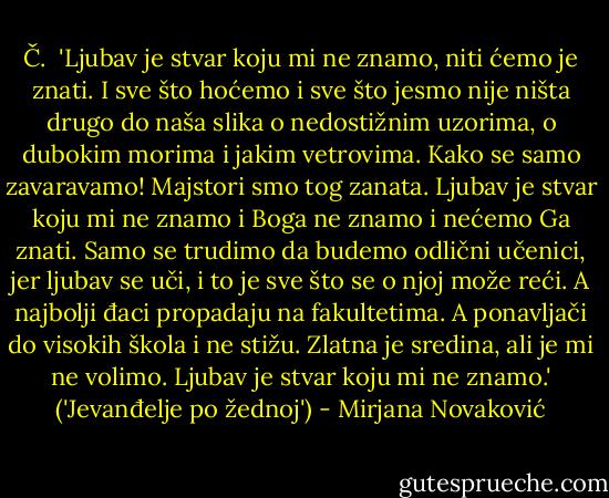 Č.<br /><br />'Ljubav je stvar koju mi ne znamo, niti ćemo je znati. I sve što hoćemo i sve što jesmo nije ništa drugo do naša slika o nedostižnim uzorima, o dubokim morima i jakim vetrovima. Kako se samo zavaravamo! Majstori smo tog zanata.<br />Ljubav je stvar koju mi ne znamo i Boga ne znamo i nećemo Ga znati. Samo se trudimo da budemo odlični učenici, jer ljubav se uči, i to je sve što se o njoj može reći.<br />A najbolji đaci propadaju na fakultetima. A ponavljači do visokih škola i ne stižu. Zlatna je sredina, ali je mi ne volimo.<br />Ljubav je stvar koju mi ne znamo.'<br />('Jevanđelje po žednoj') - Mirjana Novaković