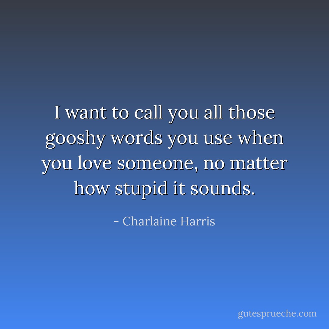 I want to call you all those gooshy words you use when you love someone, no matter how stupid it sounds. - Charlaine Harris