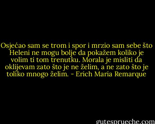 Osjećao sam se trom i spor i mrzio sam sebe što Heleni ne mogu bolje da pokažem koliko je volim ti tom trenutku. Morala je misliti da oklijevam zato što je ne želim, a ne zato što je toliko mnogo želim. - Erich Maria Remarque