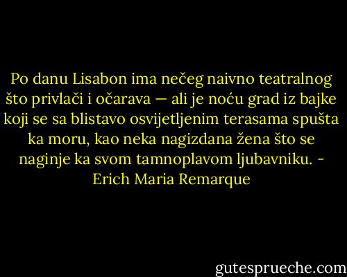 Po danu Lisabon ima nečeg naivno teatralnog što privlači i očarava — ali je noću grad iz bajke koji se sa blistavo osvijetljenim terasama spušta ka moru, kao neka nagizdana žena što se naginje ka svom tamnoplavom ljubavniku. - Erich Maria Remarque