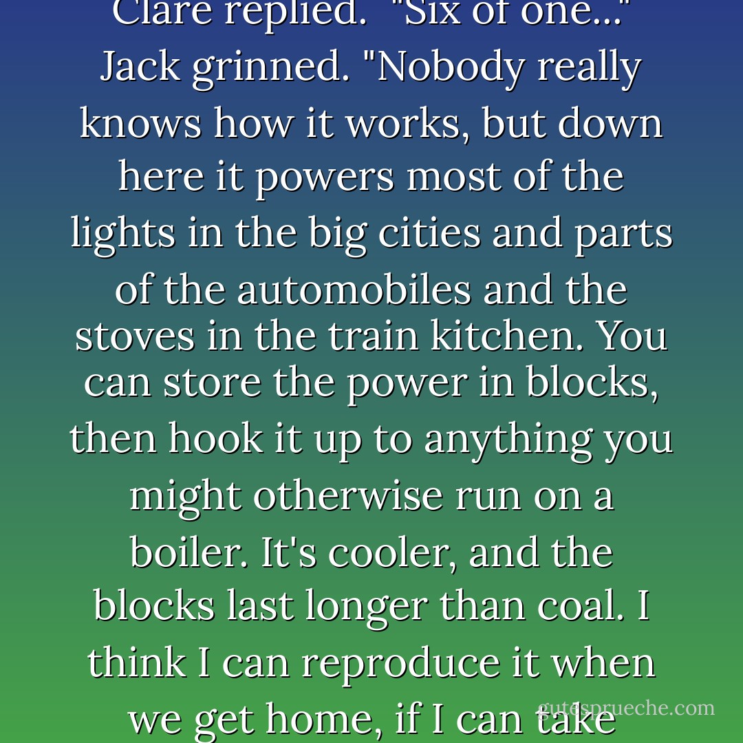 Electricity," Purva said, rolling the strange new word around in her mouth, giving it at once an Australian and a French inflection.<br /><br />"Sir William was playing around with it when we met, do you remember?" Jack said to Clare. "He was storing charges in boxes."<br /><br />"I remember he was blowing things up," Clare replied.<br /><br />"Six of one..." Jack grinned. "Nobody really knows how it works, but down here it powers most of the lights in the big cities and parts of the automobiles and the stoves in the train kitchen. You can store the power in blocks, then hook it up to anything you might otherwise run on a boiler. It's cooler, and the blocks last longer than coal. I think I can reproduce it when we get home, if I can take enough schematics with me."<br /><br />"He is going to kill himself," Purva said, but her tone was casual, not overly worried.<br /><br />"I'm not going to kill myself," Jack answered, equally casual. "Just because it can cause your heart to stop doesn't mean it always does. - Sam Starbuck