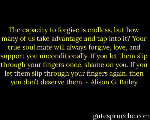 The capacity to forgive is endless, but how many of us take advantage and tap into it? Your true soul mate will always forgive, love, and support you unconditionally. If you let them slip through your fingers once, shame on you. If you let them slip through your fingers again, then you don’t deserve them. - Alison G. Bailey