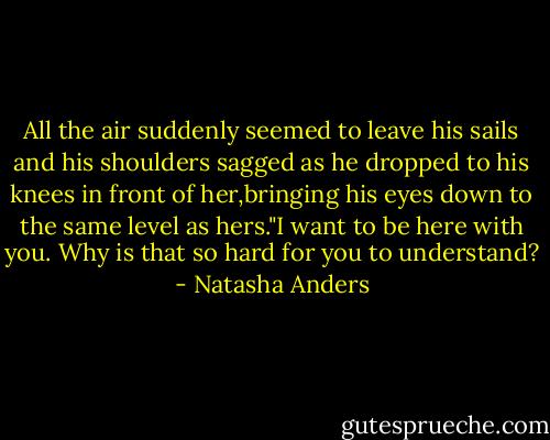 All the air suddenly seemed to leave his sails and his shoulders sagged as he dropped to his knees in front of her,bringing his eyes down to the same level as hers."I want to be here with you. Why is that so hard for you to understand? - Natasha Anders