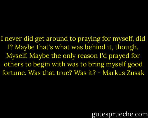 I never did get around to praying for myself, did I? Maybe that's what was behind it, though. Myself. Maybe the only reason I'd prayed for others to begin with was to bring myself good fortune. Was that true? Was it? - Markus Zusak
