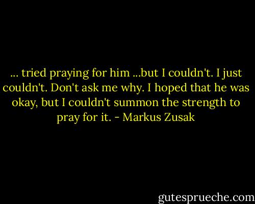 ... tried praying for him ...but I couldn't. I just couldn't. Don't ask me why. I hoped that he was okay, but I couldn't summon the strength to pray for it. - Markus Zusak
