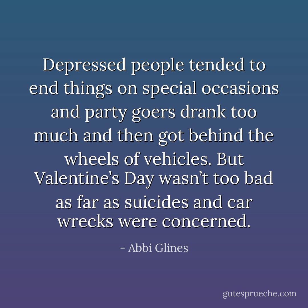 Depressed people tended to end things on special occasions and party goers drank too much and then got behind the wheels of vehicles. But Valentine’s Day wasn’t too bad as far as suicides and car wrecks were concerned. - Abbi Glines