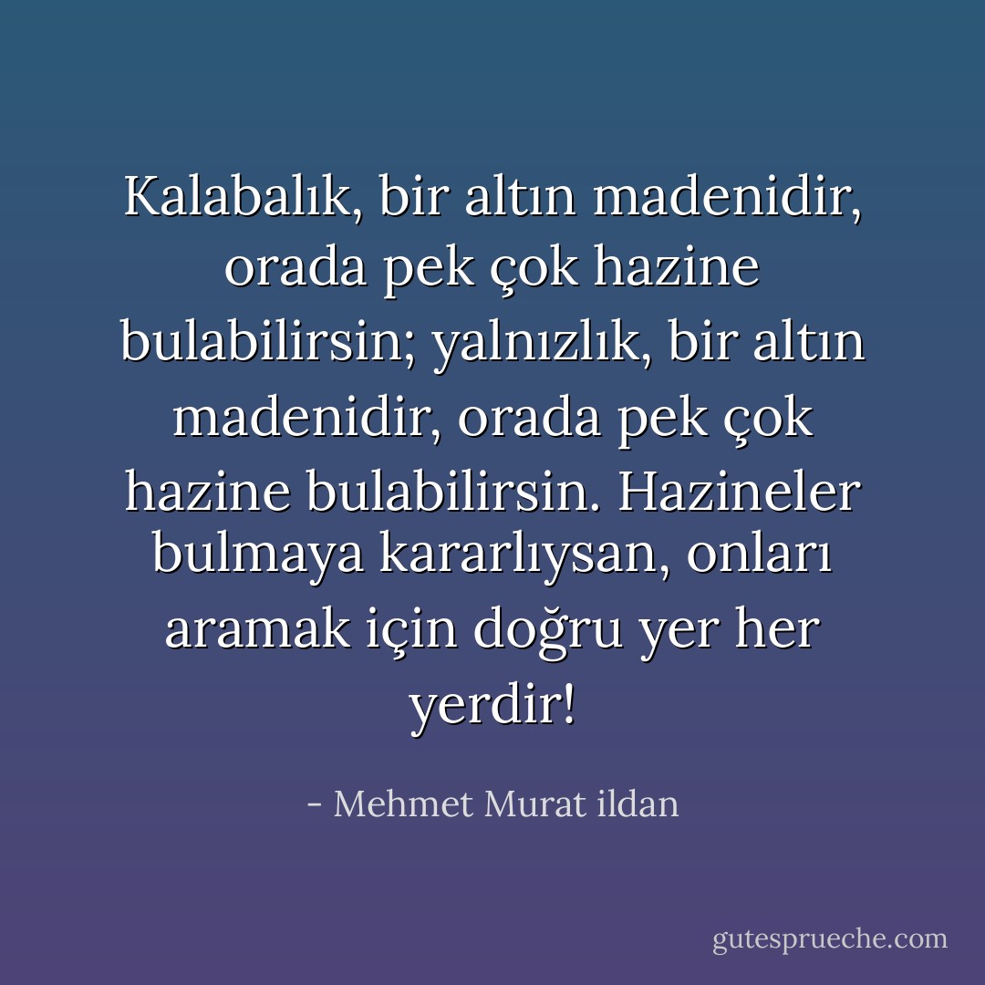 Kalabalık, bir altın madenidir, orada pek çok hazine bulabilirsin; yalnızlık, bir altın madenidir, orada pek çok hazine bulabilirsin. Hazineler bulmaya kararlıysan, onları aramak için doğru yer her yerdir! - Mehmet Murat ildan
