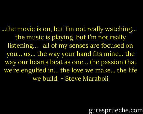 ...the movie is on, but I’m not really watching…<br /> <br />the music is playing, but I’m not really listening…<br /> <br />all of my senses are focused on you… us… the way your hand fits mine… the way our hearts beat as one… the passion that we’re engulfed in… the love we make... the life we build. - Steve Maraboli