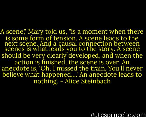 A scene," Mary told us, "is a moment when there is some form of tension. A scene leads to the next scene. And a causal connection between scenes is what leads you to the story. A scene should be very clearly developed, and when the action is finished, the scene is over. An anecdote is, 'Oh, I missed the train. You'll never believe what happened....' An anecdote leads to nothing. - Alice Steinbach