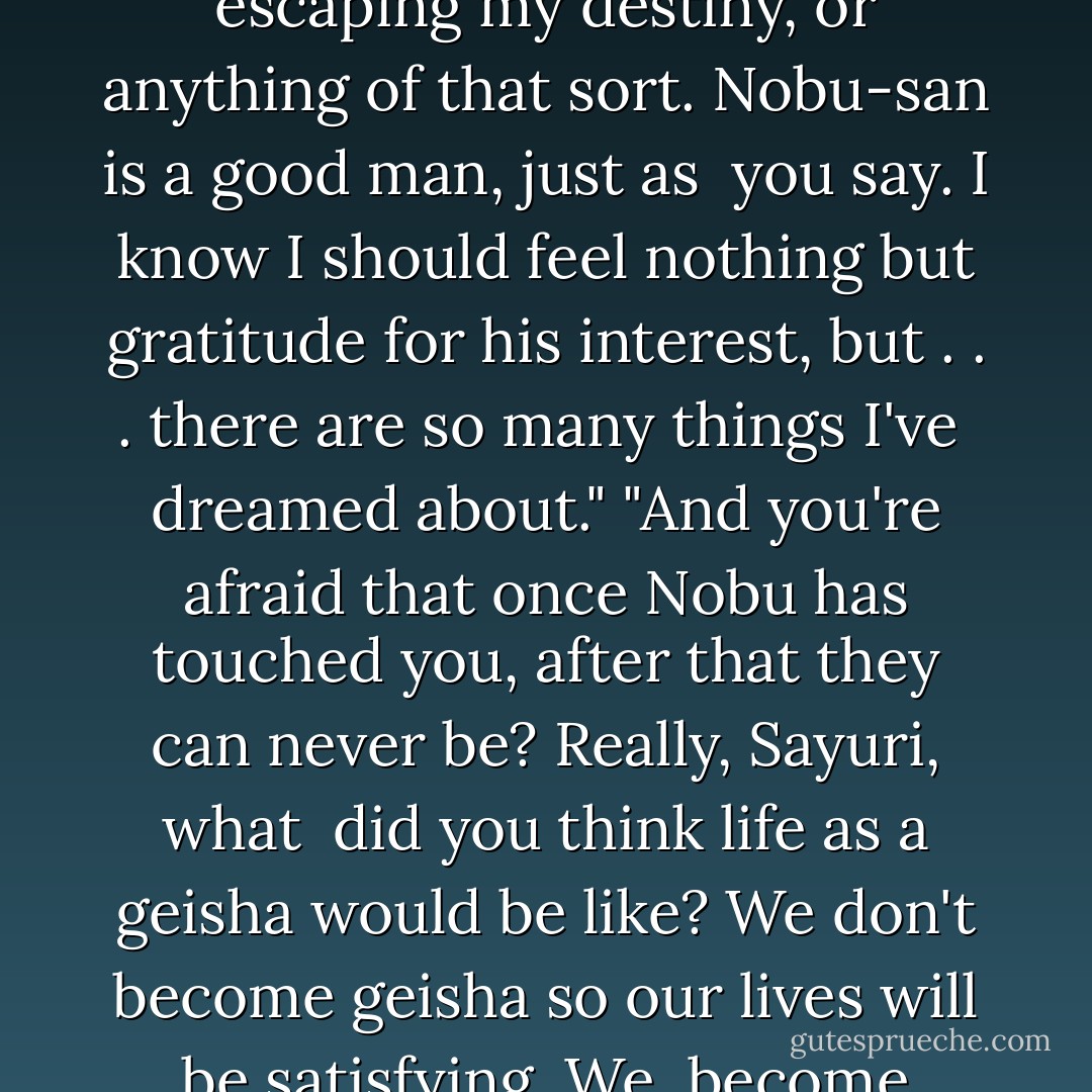You're eighteen years old, Sayuri," she went on. "Neither you nor I can know your destiny. You may <br />never know it! Destiny isn't always like a party at the end of the evening. Sometimes it's nothing more <br />than struggling through life from day to day."<br />"But, Mameha-san, how cruel!"<br />"Yes, it is cruel," she said. "But none of us can escape destiny."<br />"Please, it isn't a matter of escaping my destiny, or anything of that sort. Nobu-san is a good man, just as <br />you say. I know I should feel nothing but gratitude for his interest, but . . . there are so many things I've <br />dreamed about."<br />"And you're afraid that once Nobu has touched you, after that they can never be? Really, Sayuri, what <br />did you think life as a geisha would be like? We don't become geisha so our lives will be satisfying. We <br />become geisha because we have no other choice."<br />"Oh, Mameha-san . . . please . . . have I really been so foolish to keep my hopes alive that perhaps one <br />day-"<br />"Young girls hope all sorts of foolish things, Sayuri. Hopes are like hair ornaments. Girls want to wear <br />too many of them. When they become old women they look silly wearing even one. - Arthur Golden