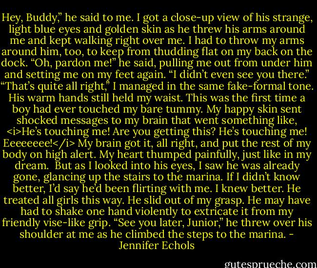 Hey, Buddy,” he said to me. I got a close-up view of his strange, light blue eyes and golden skin as he threw his arms around me and kept walking right over me. I had to throw my arms around him, too, to keep from thudding flat on my back on the dock.<br />“Oh, pardon me!” he said, pulling me out from under him and setting me on my feet again. “I didn’t even see you there.”<br />“That’s quite all right,” I managed in the same fake-formal tone. His warm hands still held my waist. This was the first time a boy had ever touched my bare tummy. My happy skin sent shocked messages to my brain that went something like, <i>He’s touching me! Are you getting this? He’s touching me! Eeeeeeee!</i> My brain got it, all right, and put the rest of my body on high alert. My heart thumped painfully, just like in my dream. <br />But as I looked into his eyes, I saw he was already gone, glancing up the stairs to the marina. If I didn’t know better, I’d say he’d been flirting with me. I knew better. He treated all girls this way.<br />He slid out of my grasp. He may have had to shake one hand violently to extricate it from my friendly vise-like grip. “See you later, Junior,” he threw over his shoulder at me as he climbed the steps to the marina. - Jennifer Echols