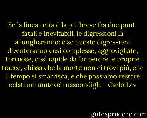 Se la linea retta è la più breve fra due punti fatali e inevitabili, le digressioni la allungheranno: e se queste digressioni diventeranno così complesse, aggrovigliate, tortuose, così rapide da far perdre le proprie tracce, chissà che la morte non ci trovi più, che il tempo si smarrisca, e che possiamo restare celati nei mutevoli nascondigli. - Carlo Lev