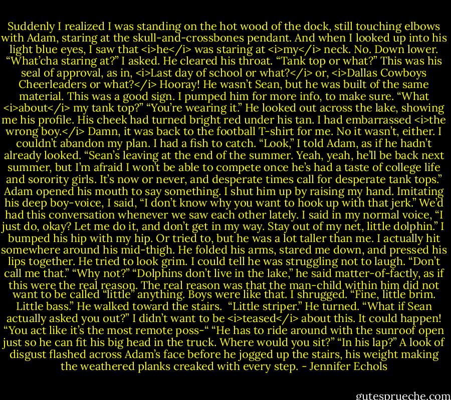 Suddenly I realized I was standing on the hot wood of the dock, still touching elbows with Adam, staring at the skull-and-crossbones pendant. And when I looked up into his light blue eyes, I saw that <i>he</i> was staring at <i>my</i> neck. No. Down lower.<br />“What’cha staring at?” I asked.<br />He cleared his throat. “Tank top or what?” This was his seal of approval, as in, <i>Last day of school or what?</i> or, <i>Dallas Cowboys Cheerleaders or what?</i> Hooray! He wasn’t Sean, but he was built of the same material. This was a good sign.<br />I pumped him for more info, to make sure. “What <i>about</i> my tank top?”<br />“You’re wearing it.” He looked out across the lake, showing me his profile. His cheek had turned bright red under his tan. I had embarrassed <i>the wrong boy.</i> Damn, it was back to the football T-shirt for me.<br />No it wasn’t, either. I couldn’t abandon my plan. I had a fish to catch.<br />“Look,” I told Adam, as if he hadn’t already looked. “Sean’s leaving at the end of the summer. Yeah, yeah, he’ll be back next summer, but I’m afraid I won’t be able to compete once he’s had a taste of college life and sorority girls. It’s now or never, and desperate times call for desperate tank tops.”<br />Adam opened his mouth to say something. I shut him up by raising my hand. Imitating his deep boy-voice, I said, “I don’t know why you want to hook up with that jerk.” We’d had this conversation whenever we saw each other lately. I said in my normal voice, “I just do, okay? Let me do it, and don’t get in my way. Stay out of my net, little dolphin.” I bumped his hip with my hip. Or tried to, but he was a lot taller than me. I actually hit somewhere around his mid-thigh.<br />He folded his arms, stared me down, and pressed his lips together. He tried to look grim. I could tell he was struggling not to laugh. “Don’t call me that.”<br />“Why not?”<br />“Dolphins don’t live in the lake,” he said matter-of-factly, as if this were the real reason. The real reason was that the man-child within him did not want to be called “little” anything. Boys were like that.<br />I shrugged. “Fine, little brim. Little bass.”<br />He walked toward the stairs. <br />“Little striper.”<br />He turned. “What if Sean actually asked you out?”<br />I didn’t want to be <i>teased</i> about this. It could happen! “You act like it’s the most remote poss-“<br />“He has to ride around with the sunroof open just so he can fit his big head in the truck. Where would you sit?”<br />“In his lap?”<br />A look of disgust flashed across Adam’s face before he jogged up the stairs, his weight making the weathered planks creaked with every step. - Jennifer Echols