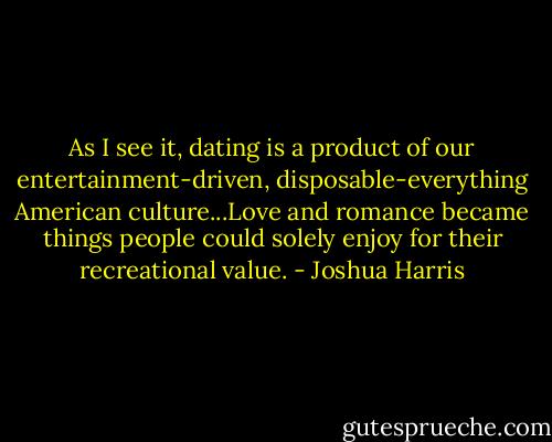 As I see it, dating is a product of our entertainment-driven, disposable-everything American culture...Love and romance became things people could solely enjoy for their recreational value. - Joshua Harris