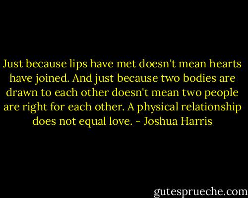 Just because lips have met doesn't mean hearts have joined. And just because two bodies are drawn to each other doesn't mean two people are right for each other. A physical relationship does not equal love. - Joshua Harris