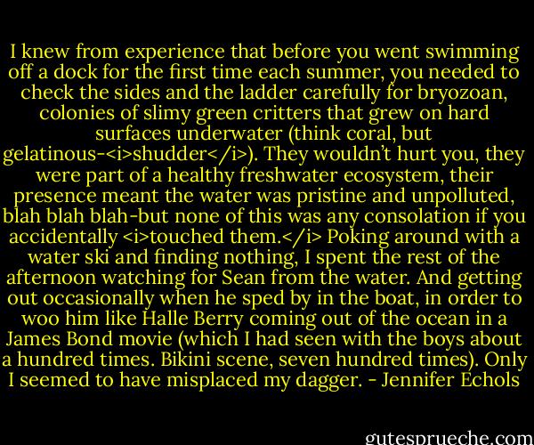 I knew from experience that before you went swimming off a dock for the first time each summer, you needed to check the sides and the ladder carefully for bryozoan, colonies of slimy green critters that grew on hard surfaces underwater (think coral, but gelatinous-<i>shudder</i>). They wouldn’t hurt you, they were part of a healthy freshwater ecosystem, their presence meant the water was pristine and unpolluted, blah blah blah-but none of this was any consolation if you accidentally <i>touched them.</i> Poking around with a water ski and finding nothing, I spent the rest of the afternoon watching for Sean from the water.<br />And getting out occasionally when he sped by in the boat, in order to woo him like Halle Berry coming out of the ocean in a James Bond movie (which I had seen with the boys about a hundred times. Bikini scene, seven hundred times). Only I seemed to have misplaced my dagger. - Jennifer Echols