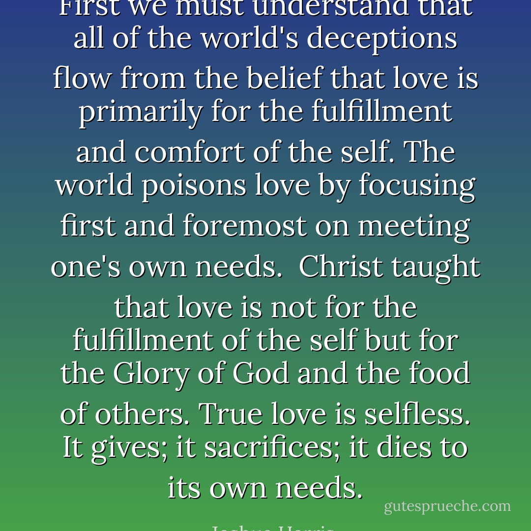 First we must understand that all of the world's deceptions flow from the belief that love is primarily for the fulfillment and comfort of the self. The world poisons love by focusing first and foremost on meeting one's own needs.<br /><br />Christ taught that love is not for the fulfillment of the self but for the Glory of God and the food of others. True love is selfless. It gives; it sacrifices; it dies to its own needs. - Joshua Harris
